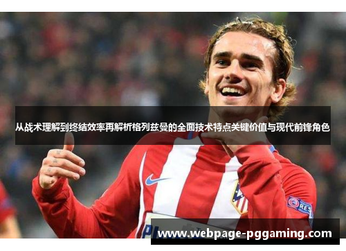 从战术理解到终结效率再解析格列兹曼的全面技术特点关键价值与现代前锋角色
